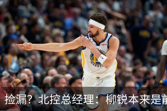 捡漏？北控总经理：柳锐本来是前三顺位 第8顺位选他不是计划内