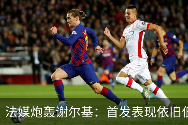 法媒炮轰谢尔基：首发表现依旧低迷，补水时还顶撞德尚