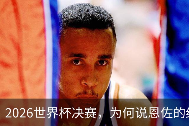 2026世界杯决赛，为何说恩佐的红牌，比冠军更值得讨论？
