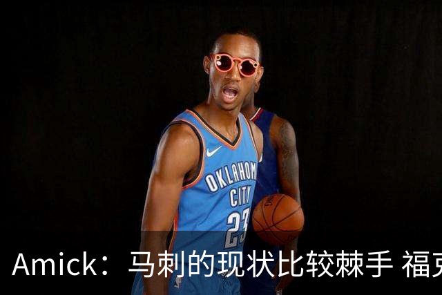 Amick：马刺的现状比较棘手 福克斯还在巅峰不会做替补的准备